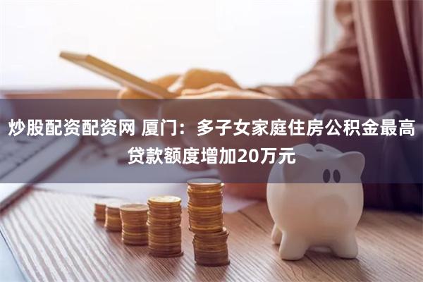 炒股配资配资网 厦门：多子女家庭住房公积金最高贷款额度增加20万元