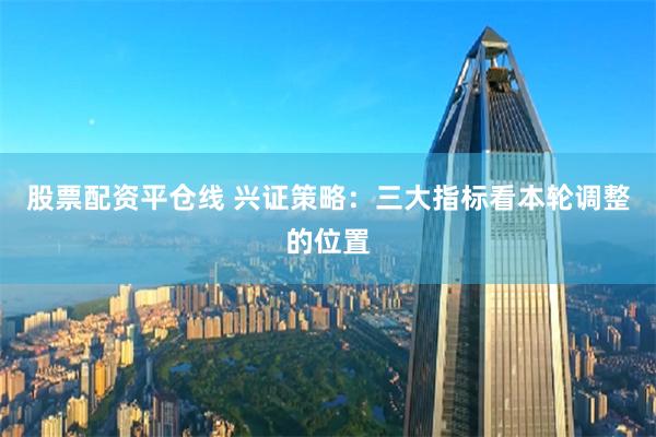 股票配资平仓线 兴证策略：三大指标看本轮调整的位置