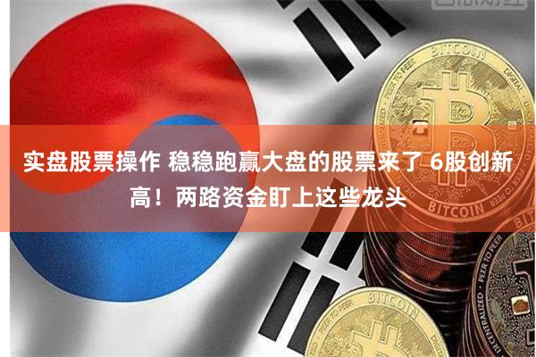 实盘股票操作 稳稳跑赢大盘的股票来了 6股创新高！两路资金盯上这些龙头