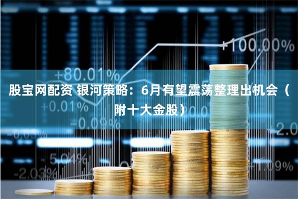 股宝网配资 银河策略：6月有望震荡整理出机会（附十大金股）