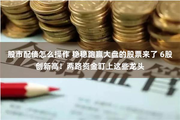 股市配债怎么操作 稳稳跑赢大盘的股票来了 6股创新高！两路资金盯上这些龙头