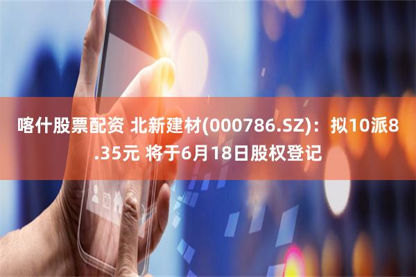 喀什股票配资 北新建材(000786.SZ)：拟10派8.35元 将于6月18日股权登记