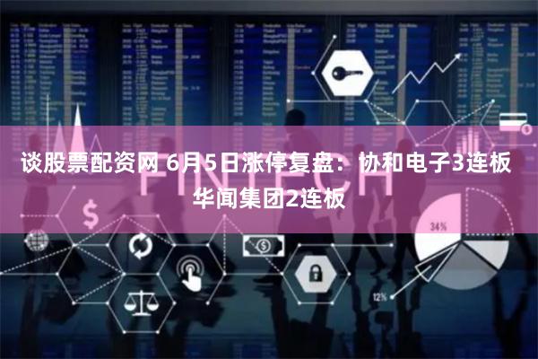 谈股票配资网 6月5日涨停复盘：协和电子3连板 华闻集团2连板