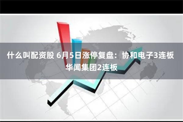 什么叫配资股 6月5日涨停复盘：协和电子3连板 华闻集团2连板
