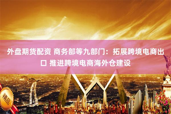 外盘期货配资 商务部等九部门：拓展跨境电商出口 推进跨境电商海外仓建设