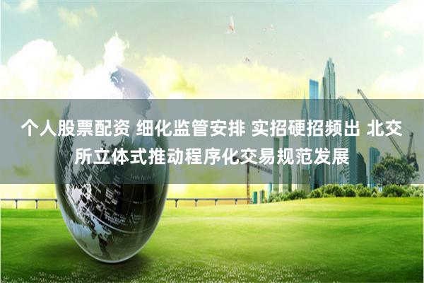 个人股票配资 细化监管安排 实招硬招频出 北交所立体式推动程序化交易规范发展