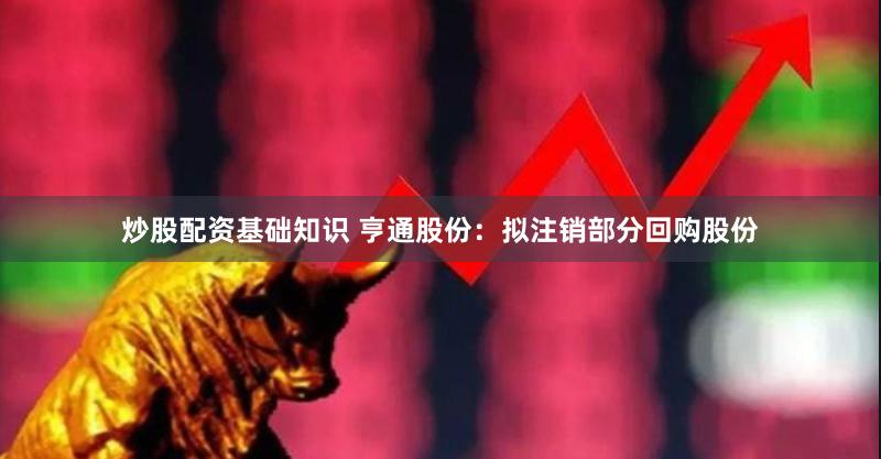 炒股配资基础知识 亨通股份：拟注销部分回购股份