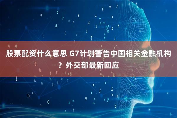股票配资什么意思 G7计划警告中国相关金融机构？外交部最新回应