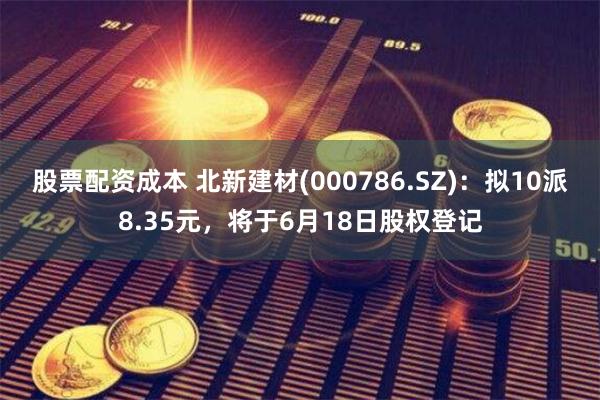 股票配资成本 北新建材(000786.SZ)：拟10派8.35元，将于6月18日股权登记