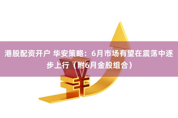 港股配资开户 华安策略：6月市场有望在震荡中逐步上行（附6月金股组合）