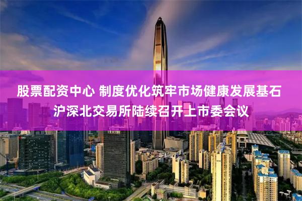 股票配资中心 制度优化筑牢市场健康发展基石 沪深北交易所陆续召开上市委会议