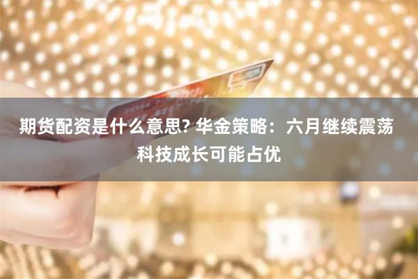 期货配资是什么意思? 华金策略：六月继续震荡 科技成长可能占优