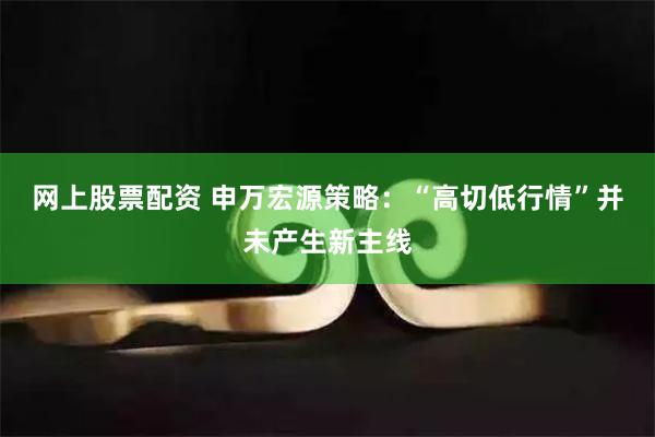 网上股票配资 申万宏源策略：“高切低行情”并未产生新主线