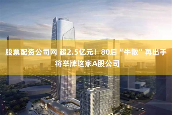 股票配资公司网 超2.5亿元！80后“牛散”再出手 将举牌这家A股公司