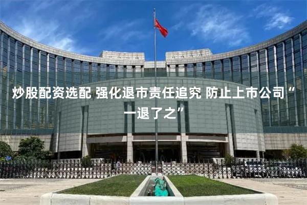 炒股配资选配 强化退市责任追究 防止上市公司“一退了之”