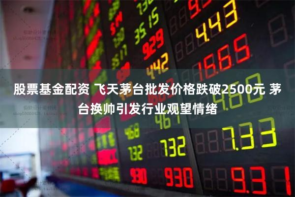股票基金配资 飞天茅台批发价格跌破2500元 茅台换帅引发行业观望情绪