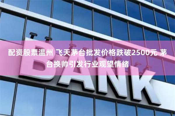 配资股票温州 飞天茅台批发价格跌破2500元 茅台换帅引发行业观望情绪