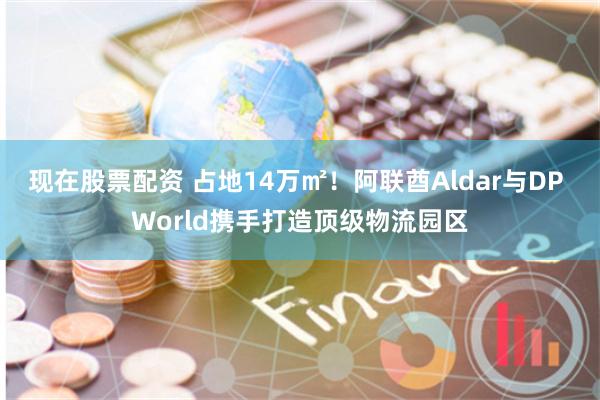 现在股票配资 占地14万㎡！阿联酋Aldar与DP World携手打造顶级物流园区