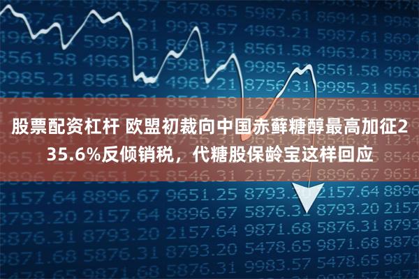 股票配资杠杆 欧盟初裁向中国赤藓糖醇最高加征235.6%反倾销税，代糖股保龄宝这样回应