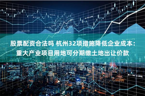 股票配资合法吗 杭州32项措施降低企业成本：重大产业项目用地可分期缴土地出让价款