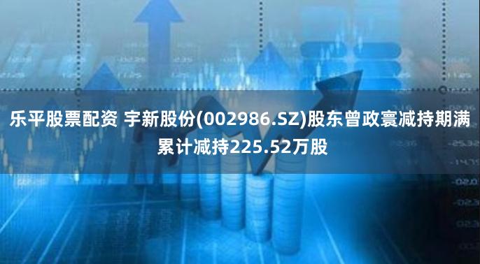 乐平股票配资 宇新股份(002986.SZ)股东曾政寰减持期满 累计减持225.52万股