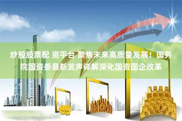 炒股股票配 资平台 聚焦未来高质量发展！国务院国资委最新发声详解深化国资国企改革