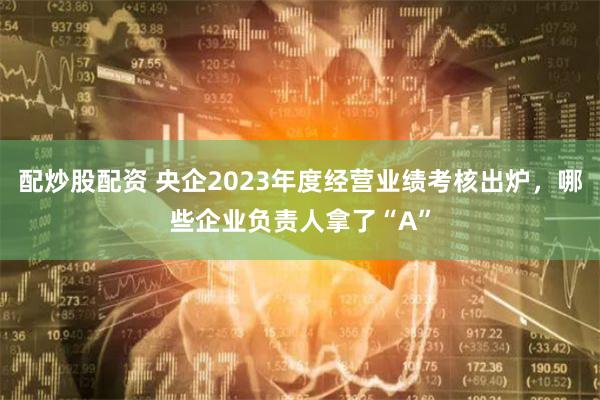 配炒股配资 央企2023年度经营业绩考核出炉，哪些企业负责人拿了“A”