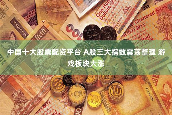 中国十大股票配资平台 A股三大指数震荡整理 游戏板块大涨