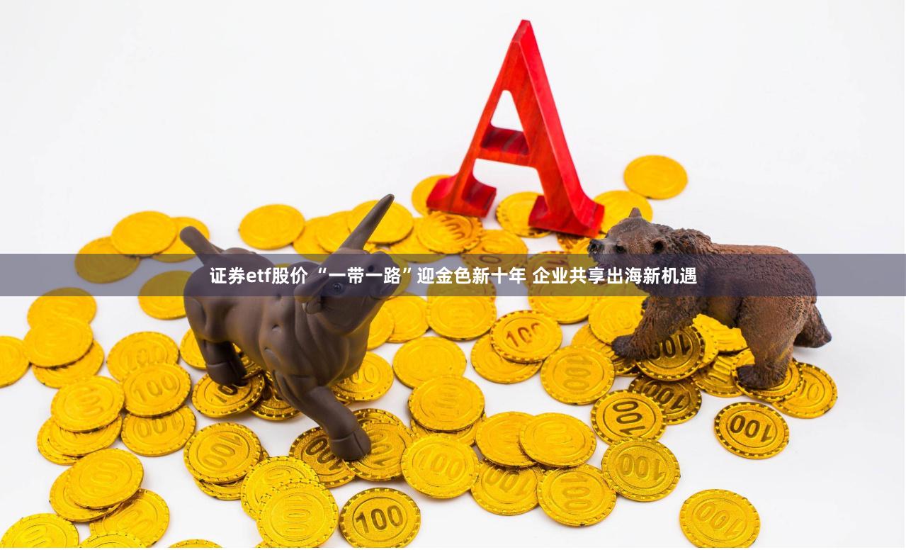 证券etf股价 “一带一路”迎金色新十年 企业共享出海新机遇
