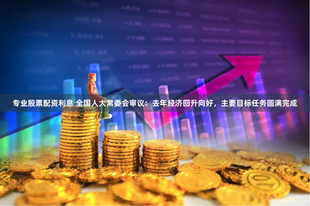 专业股票配资利息 全国人大常委会审议：去年经济回升向好，主要目标任务圆满完成