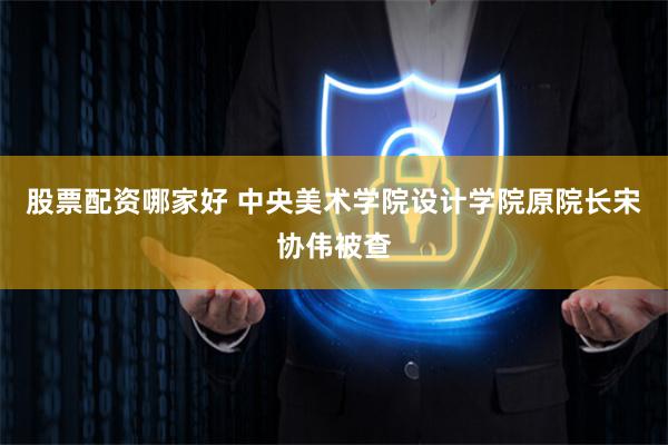 股票配资哪家好 中央美术学院设计学院原院长宋协伟被查