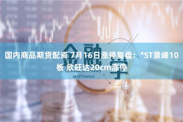 国内商品期货配资 7月16日涨停复盘：*ST景峰10板 欣旺达20cm涨停