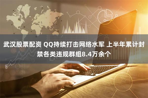 武汉股票配资 QQ持续打击网络水军 上半年累计封禁各类违规群组8.4万余个
