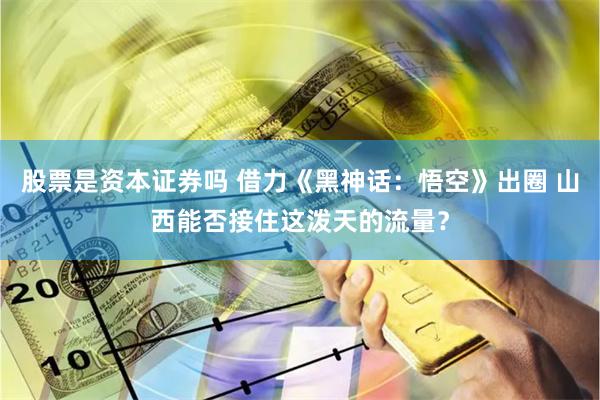 股票是资本证券吗 借力《黑神话：悟空》出圈 山西能否接住这泼天的流量？