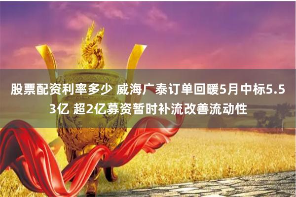 股票配资利率多少 威海广泰订单回暖5月中标5.53亿 超2亿募资暂时补流改善流动性