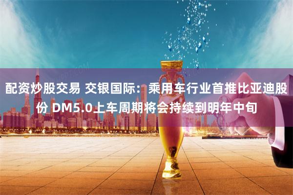 配资炒股交易 交银国际：乘用车行业首推比亚迪股份 DM5.0上车周期将会持续到明年中旬