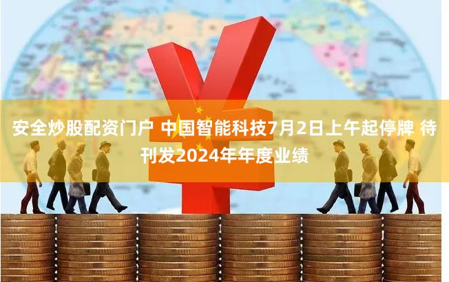 安全炒股配资门户 中国智能科技7月2日上午起停牌 待刊发2024年年度业绩