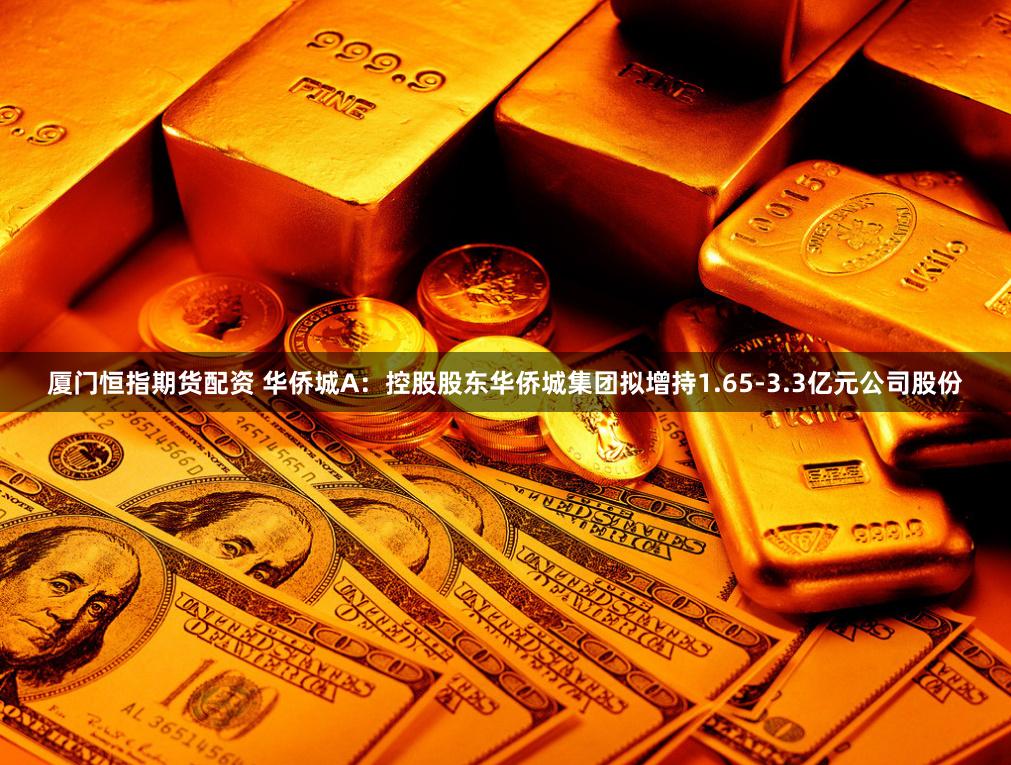 厦门恒指期货配资 华侨城A：控股股东华侨城集团拟增持1.65-3.3亿元公司股份