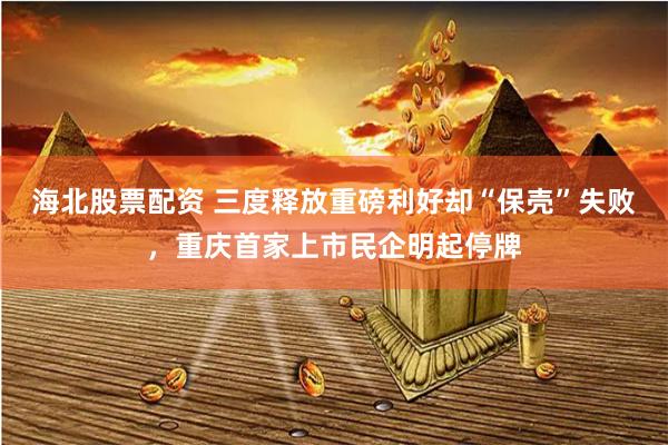 海北股票配资 三度释放重磅利好却“保壳”失败，重庆首家上市民企明起停牌