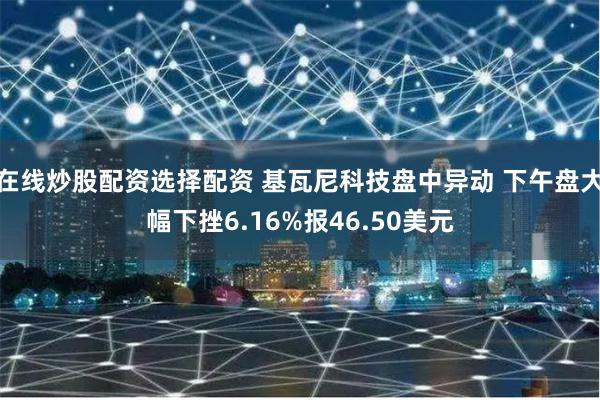 在线炒股配资选择配资 基瓦尼科技盘中异动 下午盘大幅下挫6.16%报46.50美元