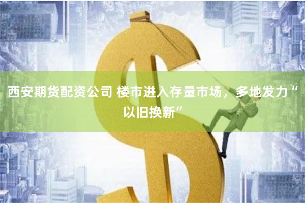 西安期货配资公司 楼市进入存量市场，多地发力“以旧换新”
