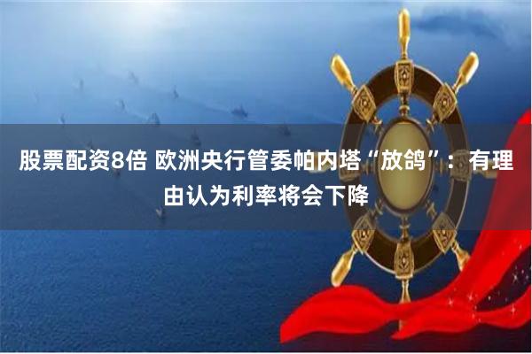 股票配资8倍 欧洲央行管委帕内塔“放鸽”：有理由认为利率将会下降