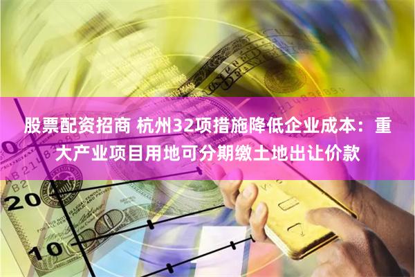 股票配资招商 杭州32项措施降低企业成本：重大产业项目用地可分期缴土地出让价款