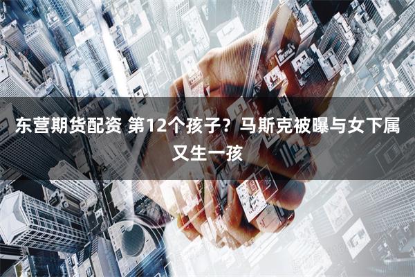 东营期货配资 第12个孩子？马斯克被曝与女下属又生一孩