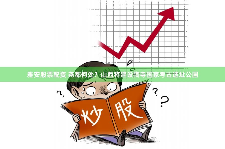 雅安股票配资 尧都何处？山西将建设陶寺国家考古遗址公园