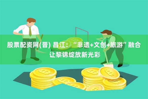 股票配资网(晋) 昌江：“非遗+文创+旅游”融合 让黎锦绽放新光彩