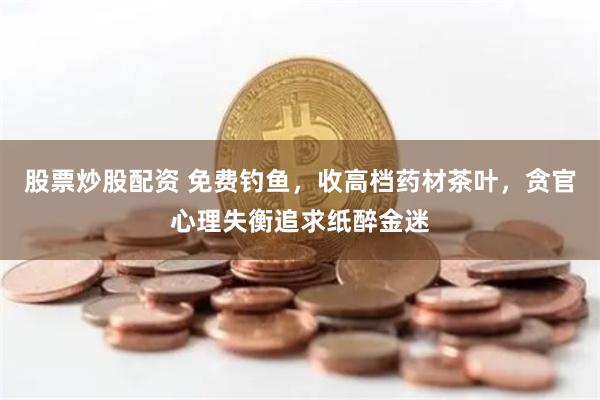 股票炒股配资 免费钓鱼，收高档药材茶叶，贪官心理失衡追求纸醉金迷