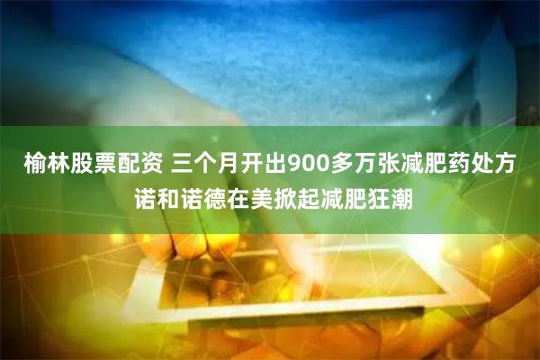 榆林股票配资 三个月开出900多万张减肥药处方 诺和诺德在美掀起减肥狂潮