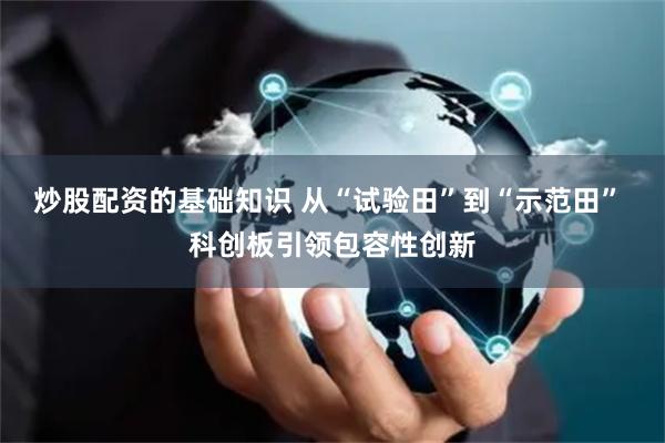 炒股配资的基础知识 从“试验田”到“示范田” 科创板引领包容性创新