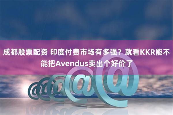 成都股票配资 印度付费市场有多强？就看KKR能不能把Avendus卖出个好价了